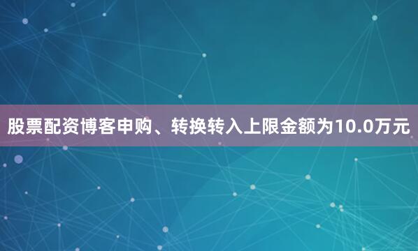 股票配资博客申购、转换转入上限金额为10.0万元