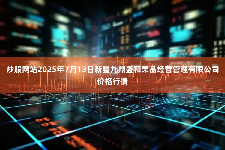 炒股网站2025年7月13日新疆九鼎盛和果品经营管理有限公司价格行情