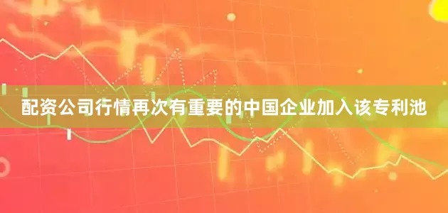 配资公司行情再次有重要的中国企业加入该专利池