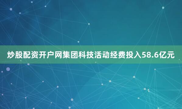 炒股配资开户网集团科技活动经费投入58.6亿元