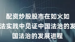 配资炒股股市在如火如荼的司法实践中见证中国法治的发展进程