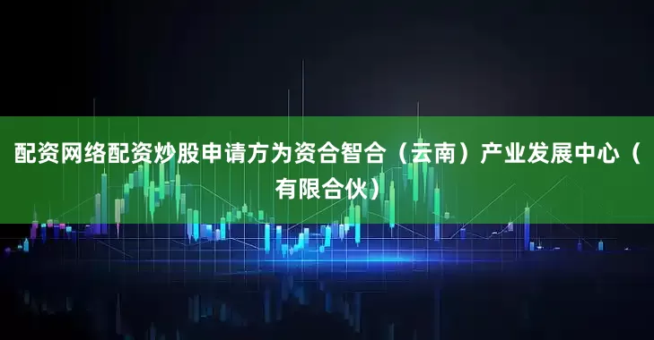 配资网络配资炒股申请方为资合智合（云南）产业发展中心（有限合伙）